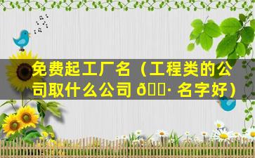 免费起工厂名（工程类的公司取什么公司 🌷 名字好）